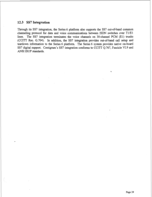 Page 28112.3 SS7 Integration 
Through its SS7 integration, the Series 6 platform also supports the SS7 out-of-band common 
channeling protocol for data and voice communications between ISDN switches over TlEl 
lines. The SS7 integration terminates the voice channels on 30-channel PCM (El) 
trunks 
(CCITT Rec. G.704). In addition, the SS7 integration provides out-of-band call setup and 
teardown information to the Series 6 platform. The Series 6 system provides native on-board 
SS7 digital support. Centigram’s...