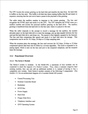 Page 285The CPU locates the system greeting on the hard disk and transfers the data from the hard disk 
to buffers on the line card. This buffer is divided into three rotating buffers that fill and empty in 
sequence, ensuring that the user never hears a pause in the playback of the greeting. 
The caller enters the mailbox number in response to the system greeting. The line card 
recognizes the DTMF input and sends it to the CPU. The CPU interprets the DTMF tones as a 
mailbox number and locates the personal...