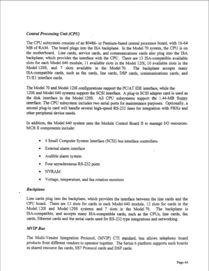 Page 286Centrat Processing Unit (CPV) 
The CPU subsystem consists of an80486- or Pentium-based central processor board, with 16-64 
MB of RAM. The board plugs into the ISA backplane. In the Model 70 system, the CPU is on 
the motherboard. Line cards, service cards, and communications cards also plug into the ISA 
backplane, which provides the interface with the CPU. There are 13 ISA-compatible available 
slots for each Model 640 module, 11 available slots in the Model 1201, 10 available slots in the 
Model 12OS,...