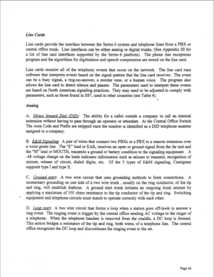 Page 288Line Cards 
Line cards provide the interface between the Series 6 system and telephone lines from a PBX or 
central office trunk. Line interfaces can be either analog or digital trunks. (See Appendix III for 
a list of line card interfaces supported by the Series 6 platform). The phone line exceptions 
program and the algorithms for digitization and speech compression are stored on the line card. 
Line cards monitor all of the telephony events that occur on the network. The line card runs 
software that...