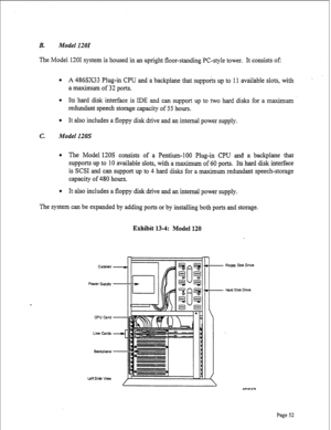 Page 294B. Model 1201 
The Model 1201 system is housed in an upright floor-standing PC-style tower. It consists of: 
l A 486SX33 Plug-in CPU and a backplane that supports up to 11 available slots, with ‘. 
a maximum of 32 ports. 
l Its hard disk interface is IDE and can support up to two hard disks for a maximum 
redundant speech storage capacity of 55 hours. 
l It also includes a floppy disk drive and an internal power supply. 
c. Model 120s 
l The Model 120s consists of a Pentium-100 Plug-in CPU and a...