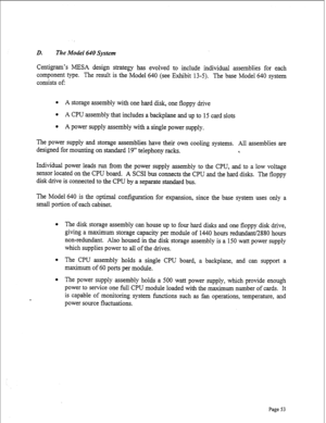 Page 295D. The Model 640 System 
Centigram’s MESA design strategy has evolved to include individual assemblies for each 
component type. The result is the Model 640 (see Exhibit 13-5). The base Model 640 system 
consists of: 
l A storage assembly with one hard disk, one floppy drive 
l A CPU assembly that includes a backplane and up to 15 card slots 
l A power supply assembly with a single power supply. 
The power supply and storage assemblies have their own cooling systems. All assemblies are 
designed for...