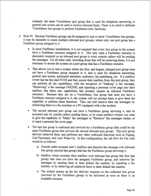 Page 302example, the same VoiceMemo port group that is used for telephone answering or 
general user access can be used to receive inbound faxes. There is no need to dedicate 
VoiceMemo line groups to perform FaxMemo-only functions. 
5. Rule #5: Because FaxMemo groups can be assigned to one or more VoiceMemo line groups, 
it may be desirable to create multiple inbound port groups, where only one port group has a 
FaxMemo group assigned to it. 
l In most FaxMemo installations, it is not required that every line...