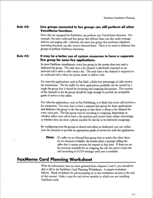 Page 32Hardware Installation Planning 
Rule #4: 
Rule #5: Line groups connected to fax groups can still perForm all other 
VoiceMemo functions. 
Ports that are equipped for FaxMemo can per&m any VoiceMemo function. For 
example, the same outbound line group that delivers faxes can also make message 
delivery and paging calls. L&wise, the same line group that performs telephone 
answering functions can also receive inbound faxes. There is no need to dedicate line 
groups to perform FaxMemo functions. 
It may be...