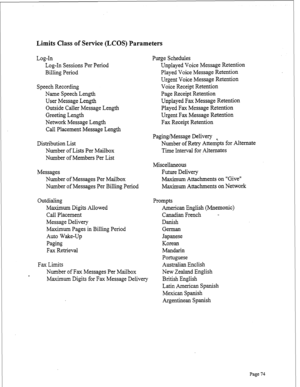 Page 316Limits Class of Service (LCOS) Parameters 
Log-In 
Log-In Sessions Per Period 
Billing Period 
Speech Recording 
Name Speech Length 
User Message Length 
Outside Caller Message Length 
Greeting Length 
Network Message Length 
Call Placement Message Length 
Distribution List 
Number of Lists Per Mailbox 
Number of Members Per List 
Messages 
Number of Messages Per Mailbox 
Number of Messages Per Billing Period 
Outdialing 
Maximum Digits Allowed 
Call Placement 
Message Delivery 
Maximum Pages in Billing...