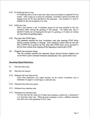 Page 319# 1 40 No break/ring time on loop 
No break/ring time on loop is used only when a line card channel is jumpered for loop 
current. After a hang up or pulse,out command, VoiceMemo ignores line break and 
t be  ringing events for the time specified by this parameter. Line exception 35 mus 
disabled for this line exception to be valid. 
#142 Inhibit play time 
After a port answers a call, VoiceMemo pauses for the time specified by this 
line 
exception before playing the greeting or first prompt. The...