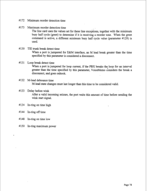 Page 320#172 Minimum reorder detection time 
#173 Maximum reorder detection time 
_ i 
The line card uses the values set for these line exceptions, together with the minimum 
busy half cycle (greet) to determine if it is receiving a reorder tone. When the greet 
command is active, a different minimum busy half cycle value (parameter #129) is 
used. 
# 130 TIE trunk break detect time 
When a port is jumpered for E&M interface, an M lead break greater than the time 
specified by this parameter is considered a...