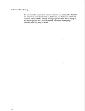 Page 33Hardware Installation Planning 
For each fax card in each module, enter the Faxhkmo card serial number, the system 
slot number, the number of channels on the fax card, and the base I/O address (see 
Technical Reference 1904). Identify the fax group that each fax channel belongs to, 
and the line group(s) that it is connected with, and whether the fax group is 
dedicated to one line group or shared.  