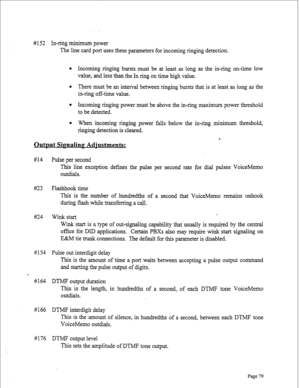 Page 321# 152 In-ring minimum power 
The line card port uses these parameters for incoming ringing detection. 
l Incoming ringing bursts must be at least as long as the in-ring on-time low 
value, and less than the In ring on time high value. 
l There must be an interval between ringing bursts that is at least as long as the 
in-ring off-time value. 
l Incoming ringing power must be above the in-ring maximum power threshold 
to be detected. 
l When incoming ringing power falls below the in-ring minimum...