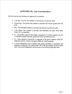 Page 325APPENDIX III: Line Card Interfkes 
The following line card interfaces are supported by the platform: 
l Loop start-The loop start interface is with 4/8-port loop start line cards. 
l Ground start-The ground start interface is provided with 4/8-port ground start line 
cards. 
l DID-The DID/E&M interface is provided with 4/8-port loop DID line cards. 
l 2-wire E&M-This interface is provided with DID/E&M line cards. Both E&M 
Types I & V are supported. 
l Tl-The platform supports direct digital connections...