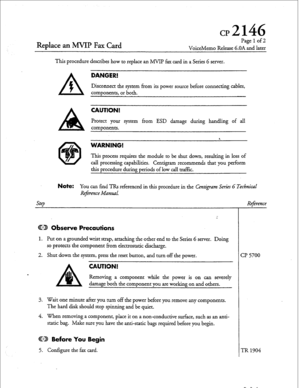 Page 38cd146 
Replace an MVIP Fax Card 
Page 1 of2 
VoiceMemo Release G.OA and later 
This procedure describes how to replace an MVIP fax card in a Series 6 server. 
A 
DANGER! 
f 
Disconnect the system from its power source before connecting cables, 
components, or both. 
CAUTION! 
Protect your system from ESD damage during handling of all 
components. 
8. 
WARNING! 
This process requires the module to be shut down, resulting in loss of 
call processing capabilities. Centigram recommends that you perform 
thi...