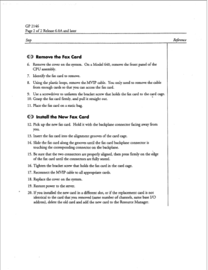 Page 39GP 2146 
Page 2 of 2 Release G.OA and later 
SFP 
@D Remove the Fax Card 
6. Remove the cover on the system. On a Model 640, remove the front panel of the 
CPU assembly. 
7. Identify the fax card to remove. 
8. Using the plastic loops, remove the MVIP cable. You only need to remove the cable 
from enough cards so that you can access the fax card. 
9. Use a screwdriver to unfasten the bracket screw that holds the fax card to the yd cage. 
10. Grasp the fax card firmly, and pull it straight out. 
11. Place...