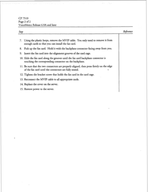 Page 41r 
cl? 7510 
Page 2 of 2 
VoiceMemo Release 6.OA and later 
Step 
7. Using the plastic loops, remove the MVIP cable. You only need to remove it from 
enough cards so that you can install the fax card. 
8. Pick up the fax card. Hold it with the backplane connector facing away from you. 
9. Insert the fax card into the alignment grooves of the card cage. 
10. Slide the fax card along the grooves until the fax card backplane connector is 
touching the corresponding connector on the backplane. 
11. Be sure...