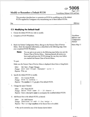 Page 48Modify or Renumber a Default FCOS 
Page 1 of 3 
VoiceMemo Release 6.OA and later 
This procedure describes how to customize an FCOS by modifying one of the default 
FCOSs supplied by Centigram or by renumbering one of these default FCOSs. 
step 
Reference 
CD Modifying the Default Itself 
1. Choose the default FCOS you wish to modify. 
2. Complete an FCOS Worksheet. 
3. Reach the System Configuration Menu, then go to the Feature Class of Service 
Menu. Enter the requested information, as described in the...