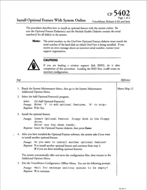 Page 56cp 5402 
Install Optional Feature With System Online 
Pagelof2 
VoiceMemo Release 6.OA and later 
The procedure describes how to install an optional feature with the system online. Be 
sure the Optional Feature Diskette(s) and the Module Enable Diskette contain the serial 
number(s) for all disk(s) in the system. 
Note: The serial number on the OneView Optional Feature diskette must match the 
serial number of the hard disk on which OneView is being installed. If you 
receive an error message about an...