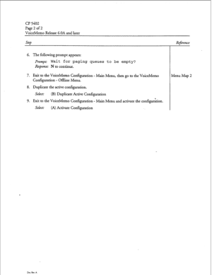 Page 57CP 5402 
Page 2 of 2 
VoiceMemo Release G.OA and later 
step 
6. The following prompt appears: 
Prompt: Wait for paging queues to be empty? 
Response: N to continue. 
7. Exit to the VoiceMemo Configuration - Main Menu, then go to the VoiceMemo 
Configuration - Offline Menu. 
8. Duplicate the active configuration. 
Select: 
(B) Duplicate Active Configuration 
9. Exit to the VoiceMemo Configuration - Main Menu and activate the configurkon. 
Select: (A) Activate Configuration 
Dw. Rev. A 
Reference 
Menu...