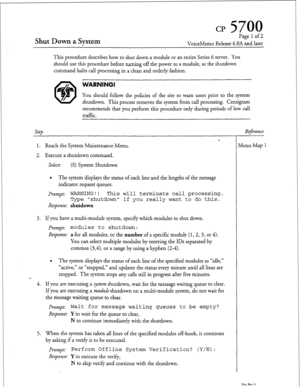 Page 58cl? 5700 
Shut Down a System 
Page 1 of 2 
VoiceMemo Release 6.OA and later 
This procedure describes how to shut down a module or an entire Series 6 server. You 
should use this procedure before turning off the power to a module, as the shutdown 
command halts call processing in a clean and orderly fashion. 
WARNING! 
You should follow the policies of the site to warn users prior to the system 
shutdown. This process removes the system from call processing. Centigram 
recommends that you perform this...