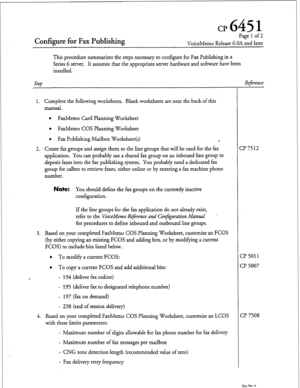 Page 66cp 645 1 
Configure for Fax Publishing 
Pagelof2 
VoiceMemo Release G.OA and later 
This procedure summarizes the steps necessary to configure for Fax Publishing in a 
Series 6 server. It assumes that the appropriate server hardware and software have been 
installed. 
step 
1. Complete the following worksheets. Blank worksheets are near the back of this 
manual. 
l FaxMemo Card Planning Worksheet 
l FaxMemo COS Planning Worksheet 
l Fax Publishing Mailbox Worksheet(s) 
*. 
2. Create fax groups and assign...