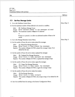 Page 81(37508 
Page 2 of 2 
VoiceMemo Release 6.OA and later 
QED Set Fax Storage limits 
9. Go to the FaxMemo Limits Menu. 
10. Set the maximum number of faxes allowed to be stored in a mailbox. 
Select: (B) FaxMemo Message Count 
prompt: Enter maximum number of fax messages allowed 
Response: The maximum number of faxes (O-73) allowed 
or 
0 (zero) or a period (.) to allow an unlimited number of faxes to be 
stored. 
11. Go to the Message Retention Limits Menu. 
12. Set the number of hours the server retains...