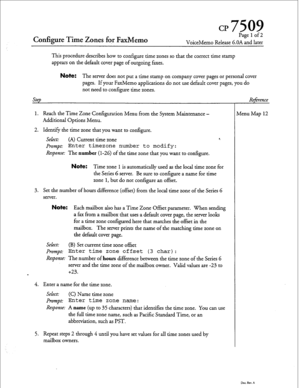 Page 82CP7509 
Configure Time Zones fo,r FaxMemo 
Page 1 of 2 
VoiceMemo Release 6.OA and later 
This procedure describes how to configure time zones so that the correct time stamp 
appears on the default cover page of outgoing faxes. 
Step Note: The server does not put a time stamp on company cover pages or personal cover 
pages. If your FaxMemo applications do not use default cover pages, you do 
not need to configure time zones. 
1. Reach the Time Zone Configuration Menu from the System Maintenance -...