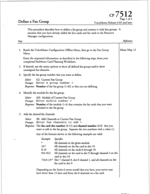 Page 84Define a Fax Group 
Page 1 of 2 
VoiceMemo Release 6.OA and later 
This procedure describes how to define a fax group and connect it with line groups. It 
assumes that you have already added the line cards and fax cards to the Resource 
Manager configuration. 
Step Re$rence 
1. Reach the VoiceMemo Configuration Offline Menu, then go to the Fax Group 
Menu. 
Enter the requested information, as described in the following steps, from your 
completed FaxMemo Card Planning Worksheet. 
2. If desired, use the...