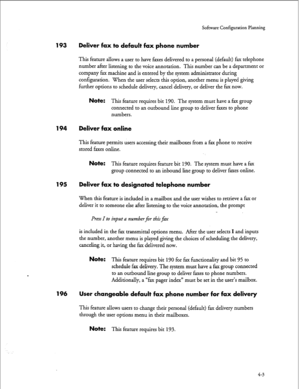 Page 88Software Configuration Planning 
193 Deliver fax to default fax phone number 
This feature allows a user to have faxes delivered to a personal (default) fax telephone 
number after listening to the voice annotation. This number can be a department or 
company fax machine and is entered by the system administrator during 
configuration. When the user selects this option, another menu is played giving 
further options to schedule delivery, cancel delivery, or deliver the fax now. 
Note: This feature...