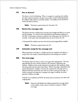 Page 89Sohare Configuration Planning 
197 Fax on demand 
198 Receive fax messages only 
199 
200 
This feature is for Fax Publishing. When it is assigned to a greeting only mailbox, 
the caller is greeted and given a prompt to get ready to receive the fax deposited in 
the mailbox, either online or at another number. The mailbox LCOS and RCOS 
control the delivery features. 
Note: This feature requires feature bit 194 and/or 195. 
This feature prevents a mailbox from receiving voice messages and allows it to...