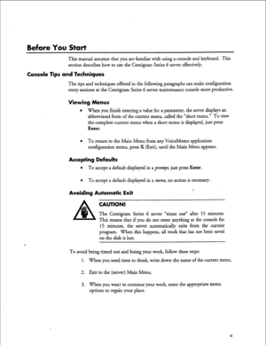 Page 10Before You Start 
This manual assumes that you are familiar with using a console and keyboard. This 
section describes how to use the Centigram Series G server effectively. 
Console lips and Techniques 
The tips and techniques offered in the following paragraphs can make configuration 
entry sessions at the Centigram Series 6 server maintenance console more productive. 
Mewing Menus 
l 
When you finish entering a value for a parameter, the server displays an 
abbreviated form of the current menu, called...