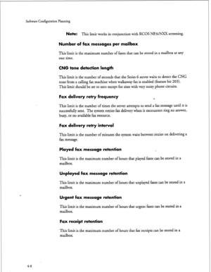 Page 93Sofkwxe Configuration Planning 
Note: This limit works in conjunction with RCOS Nl?A/NXX screening. 
Number of fax messages per mailbox 
This limit is the maximum number of faxes that can be stored in a mailbox at any 
one time. 
CNG tone detection length 
This limit is the number of seconds that the Series 6 server waits to detect the CNG 
tone from a calling fax machine when walkaway fax is enabled (feature bit 203). 
This limit should be set to zero except for sites with very noisy phone circuits....