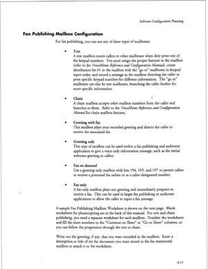 Page 100Software Configuration Planning 
Fax Publishing Mailbox Configuration 
For fax publishing, you can use any of these types of mailboxes: 
0 
l 
0 
l 
l 
a 
Tree 
A tree mailbox routes callers to other mailboxes when they press one of 
the keypad numbers. You must assign 
the proper features to the mailbox 
(refer to the 
VoiceMemo Reference and Conj&ration Man&k create 
distribution list 
01 in the mailbox with the “go to” mailboxes in keypad 
input order, and record a message in the mailbox directing the...