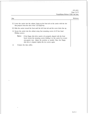 Page 107CP 6221
Page 5 of 5VoiceMemo Release 6.OA and later
stepReference
12. Lower the carrier into the cabinet, lining up the front tab on the carrier with the slot
that projects from the side of the 
5.25inch bay.
13. Slide the carrier toward the front until the left front tab and the screw holes line up.
14. Secure the carrier into the cabinet using four mounting screws (6-32 hex head
Phillips screws).
Note:If the floppy disk drive needs to be properly aligned with the front
bezel, loosen the mounting screws...