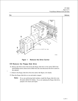 Page 112CP 6222
Page 3 of 
5
VoiceMemo Release 6.OA and later
Step
Reference
3-l/2” Drive Carrier
Figure 1Remove the Drive Carrier
@?23 Remove the Floppy Disk Drive10. Remove the three screws that secure the floppy disk drive to the carrier 
(M3-6 hex
head Phillips screws; these screws differ from the ones that secure the drive carrier to
the cabinet).
s1 I. Remove the floppy disk drive from the carrier. See Figure 
2 for details.
12. Place the floppy disk drive on an anti-static wrapper.
Note:If you are...