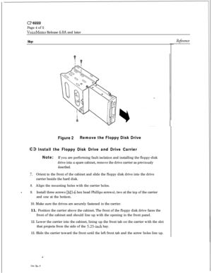 Page 113Cl? 6222Page 4 of 5
VoiceMemo Release 6.OA and later
StepRefireme
Figure 2Remove the Floppy Disk Drive
@33 Install the Floppy Disk Drive and Drive Carrier
Note:If you are performing fault isolation and installing the floppy-disk
drive into a spare cabinet, remove the drive carrier as previously
described.
7.Orient to the front of the cabinet and slide the floppy disk drive into the drive
carrier beside the hard disk.
8.Align the mounting holes with the carrier holes.
-9.Install three screws (M3-6 hex...