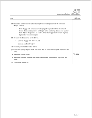 Page 114Cl? 6222
Page 5 of 5
VoiceMemo Release 6.OA and later
Step14. Secure the carrier into the cabinet using four mounting screws (6-32 hex head
Phillips screws).
lIf the floppy disk drive needs to be properly aligned with the front bezel,
loosen the mounting screws holding it to the carrier by at most one-quarter
turn. Adjust the position as needed. Once the floppy disk drive is aligned,
tighten the two screws again.
I 5. Connect the data cables to the drives.
lConnect floppy disk drive to J 13.8.
lConnect...