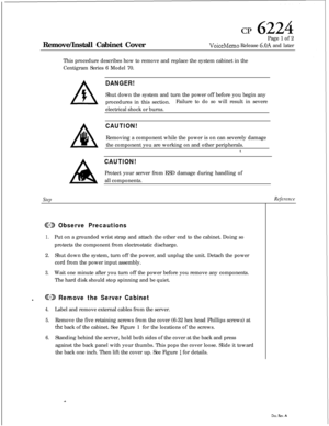 Page 115cp 6224Remove/Install Cabinet CoverPage 1 of 2
VoiceMemo Release 6.OA and later
This procedure describes how to remove and replace the system cabinet in the
Centigram Series 6 Model 70.
A
Step
DANGER!Shut down the system and turn the power off before you begin any
procedures in this section.Failure to do so will result in severe
electrical shock or burns.
CAUTION!Removing a component while the power is on can severely damage
the component you are working on and other peripherals.
z
CAUTION!Protect your...