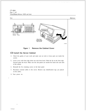 Page 116Cl’ 6224
Page 2 of2
VoiceMemo Release 6.OA and later
StepReference
Remove Five
Retaining Screws
Figure 1Remove the Cabinet Cover
ED Install the Server Cabinet4.Check the quality of your work and make sure no tools or loose parts are inside the
system.
5.Lower cover with front edge about one inch from bezel. Slide the lip on the front edge
forward under the bezel. Make sure the side panels are outside the metal rails and sides
of the cabinet
6.Reinstall the five retaining screws in the back panel....