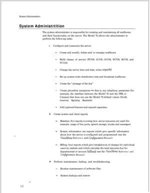 Page 118System Administration
System AdministrtitionThe system administrator is responsible for creating and maintaining all mailboxes
and their functionality on the server. The Model 70 allows the administrator to
perform the following tasks:
lConfigure and customize the server
-Create and modify, delete and/or reassign mailboxes
-Build classes of service (FCOS, LCOS, GCOS, NCOS, RCOS, and
TCOS)
-Change the server time and date, when requirld
-Set up system-wide distribution lists and broadcast mailboxes...
