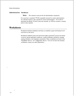 Page 120System Administration
Administrative Hardware
Note:The customer must provide all administrative equipment.
You must have a standard 
VT100 compatible terminal for system administration.
An outboard modem is also required for remote administration.If you plan to
administer the Model 
70 both on-site and remotely, an A/B box (console or modem
active) is also required.
WorksheetsWorksheets facilitate installation and help you establish a paper trail backup for all
work done on the server.
Worksheets...