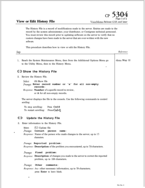 Page 123CP 5304View or Edit History FilePage 1 of 1
VoiceMemo Release 6.OA and later
The History File is a record of modifications made to the server. Entries are made to the
record by the system administrator, your distributor, or Centigram technical personnel.
You must review this record prior to updating software on the server to verify that no
custom changes have been made to the server that are over-written with the new
software.This procedure describes how to view or edit the History File.
step
1.Reach the...