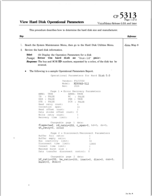 Page 124View Hard Disk Operational ParametersPage 1 of 2VoiceMemo Release 6.OA and later
This procedure describes how to determine the hard disk size and manufacturer.
Step
1.Reach the System Maintenance Menu, then go to the Hard Disk Utilities Menu.
2.Review the hard disk information.
Select:(0) Display the Operation Parameters for a disk
Prompt: Enter the hard disk as bus:id pair:
Response: The bus and SCSI ID numbers, separated by a colon, of the disk to be
reviewed.
0The following is a sample Operational...