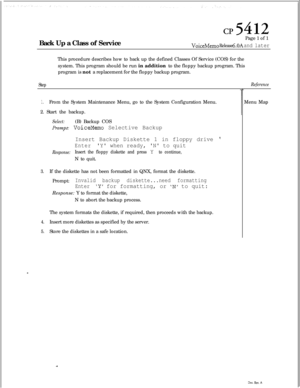 Page 128c&412Back Up a Class of ServicePage 1 of 1
VoiceMemo Release 6.OA and laterThis procedure describes how to back up the defined Classes Of Service (COS) for the
system. This program should be run in addition to the floppy backup program. This
program is not a replacement for the floppy backup program.
Step
1.From the System Maintenance Menu, go to the System Configuration Menu.
2. Start the backup.
Select:(B) Backup COS
Prompt: VoiceMemo Selective Backup
Insert Backup Diskette 1 in floppy drive 

EnterY...