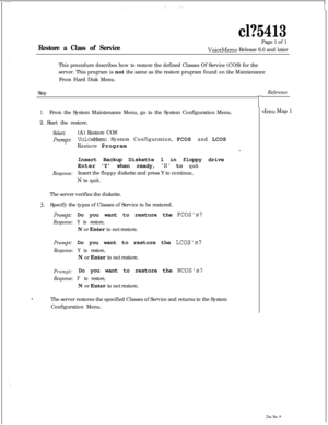 Page 129cl?5413
Restore a Class of ServicePage 1 of 1VoiceMemo Release 6.0 and later
This procedure describes how to restore the defined Classes Of Service (COS) for the
server. This program is not the same as the restore program found on the Maintenance
From Hard Disk Menu.
Step
1.From the System Maintenance Menu, go to the System Configuration Menu.
2. Start the restore.
Select:(A) Restore COS
prompt: VoiceMemo System Configuration, FCOS and LCOS
Restore Program
Insert Backup Diskette 1 in floppy drive
EnterY...