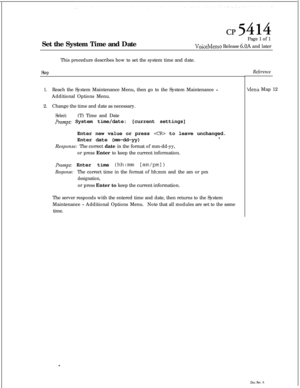 Page 130cl?5414Set the System Time and DatePage 1 of 1
VoiceMemo Release 6.OA and later
This procedure describes how to set the system time and date.
StepReference
1.Reach the System Maintenance Menu, then go to the System Maintenance -Additional Options Menu.
2.Change the time and date as necessary.
Select:(T) Time and Date
Prompt: System time/date: [current settings]
Menu Map 12
Enter new value or press 
 to leave unchanged.
Enter date (mm-dd-yy)*.Response: The correct date in the format of mm-dd-yy,
or press...