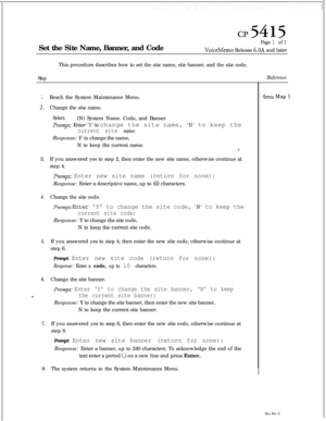 Page 131cl?5415Set the Site Name, Banner, and Code
Page 1 of 1
VoiceMemo Release 6.OA and later
This procedure describes how to set the site name, site banner, and the site code.
StepReference
1.Reach the System Maintenance Menu.
2.Change the site name.
Select:(N) System Name. Code, and Banner
Prompt: Enter ‘Y’ to change the site name, N to keep the
current site name:
/lenu MapIResponse: Y to change the name,
N to keep the current name.
3.If you answered yes to step 2, then enter the new site name, otherwise...