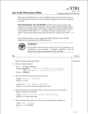 Page 132cl?5701Run Verify With System Offline
Page 1 of 3
VoiceMemo Release 6.OA and later
This procedure describes how to execute an offline system verify. The verify can be run
only if all modules are shut down. For information regarding online system verification,
see CP 700 1.FOR THE MODEL 120 AND MODEL 70 ONLY: Some system prompts in this
procedure may contain generic references to other multiple-module Centigram Series 6
products. In such cases, shaded areas indicate a difference in operations for the...