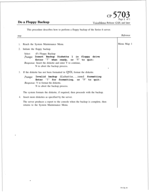 Page 135Do a Floppy Backupcl? 5703Page 1 of 1
VoiceMemo Release 6.OA and later
This procedure describes how to perform a floppy backup of the Series 6 server.
step
1.Reach the System Maintenance Menu.
2.Initiate the floppy backup.
Select:(F) Floppy Backup
Prompt: Insert Backup Diskette 1 in floppy drive
Enter
Y when ready, or N to quit:
Response: Insert the diskette and enter Y to continue,
N to abort the backup process.
8.
3.If the diskette has not been formatted in QNX, format the diskette.
Prompt:Invalid...