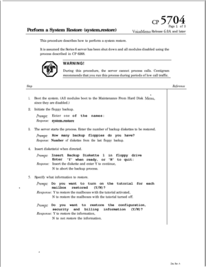 Page 136cl? 5704Perform a System Restore (system.restore)
Page 1 of 3
VoiceMemo Release 6.OA and later
This procedure describes how to perform a system restore.
It is assumed the Series 6 server has been shut down and all modules disabled using the
process described in CP 6268.
WARNING!During this procedure, the server cannot process calls. Centigram
recommends that you run this process during periods of low call traffic.
Step
1.Boot the system. (All modules boot to the Maintenance From Hard Disk Meiu,since they...