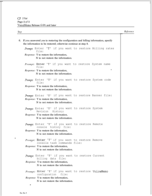 Page 137CP 5704
Page 2 of 3
VoiceMemo Release 6.OA and later
StepReference6.If you answered yes to restoring the configuration and billing information, specify
the information to be restored; otherwise continue at step 8.
Prompt: Enter Yif you want to restore Billing rates
file:Response: Y to restore the information,
N to not restore the information.
Prompt: 
EnterY if you want to restore System name
file:Response: Y to restore the information,
N to not restore the information.
Prompt: Enter Yif you want to...