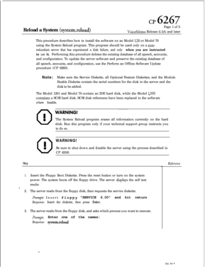 Page 139cp 6267Reload a System 
(systemxeload)Page 1 of 5VoiceMemo Release 6.OA and later
This procedure describes how to install the software on an Model 
120 or Model 70
using the System Reload program. This program should be used only on a 
non-
redundant server that has experienced a disk failure, and only when you are instructed
to 
use it.Performing this procedure deletes the existing database of all speech, accounts,
and configuration. To update the server software and preserve the existing database of...