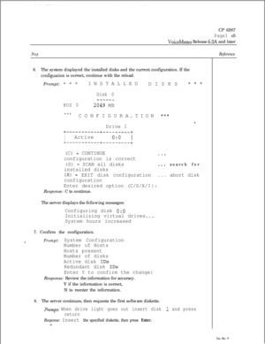 Page 141CP 6267Page3 of5
VoiceMemo Release 6.OA and later
StepReference
6.The system displayed the installed disks and the current configuration. If the
configuation is correct, continue with the reload.
Prompt: * * *INSTALLED
DISKS 
***
BUS 0Disk 0
----__
2049 MB
.TION
******CONFIGURA
Drive 1+-----------+---------+
1 Active 1  0:O+-----------+---------+
(C) - CONTINUE
configuration is correct
(S) 
- SCAN all disks
installed disks
(X) - EXIT disk configuration
configuration
Enter desired option (C/S/X/?Response:...